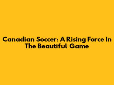 **Canadian Soccer: A Rising Force In The Beautiful Game**