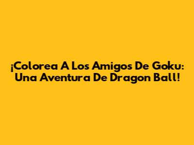 ¡Colorea A Los Amigos De Goku: Una Aventura De Dragon Ball!