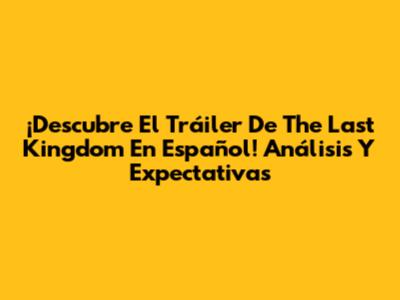 ¡Descubre El Tráiler De 'The Last Kingdom' En Español! Análisis Y Expectativas