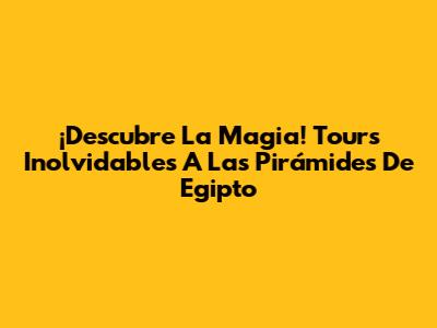 ¡Descubre La Magia! Tours Inolvidables A Las Pirámides De Egipto