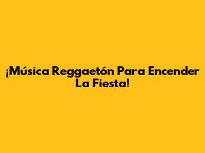 ¡Música Reggaetón Para Encender La Fiesta!