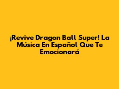 ¡Revive Dragon Ball Super! La Música En Español Que Te Emocionará