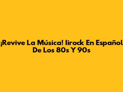¡Revive La Música! Iirock En Español De Los 80s Y 90s