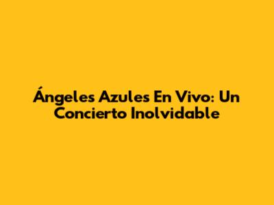 Ángeles Azules En Vivo: Un Concierto Inolvidable