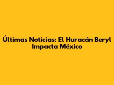 Últimas Noticias: El Huracán Beryl Impacta México