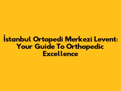 İstanbul Ortopedi Merkezi Levent: Your Guide To Orthopedic Excellence