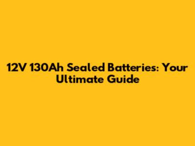 12V 130Ah Sealed Batteries: Your Ultimate Guide