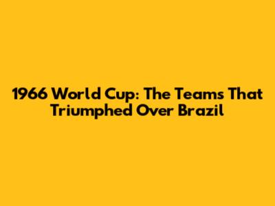 1966 World Cup: The Teams That Triumphed Over Brazil