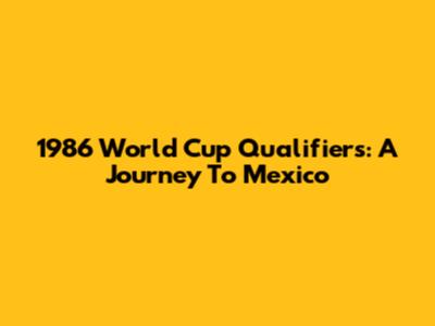 1986 World Cup Qualifiers: A Journey To Mexico