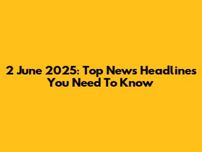 2 June 2025: Top News Headlines You Need To Know