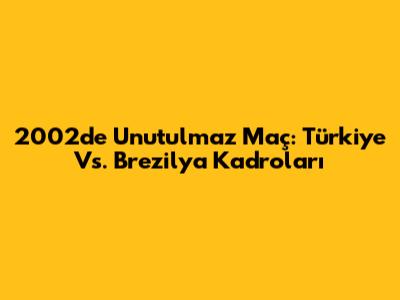 2002'de Unutulmaz Maç: Türkiye Vs. Brezilya Kadroları