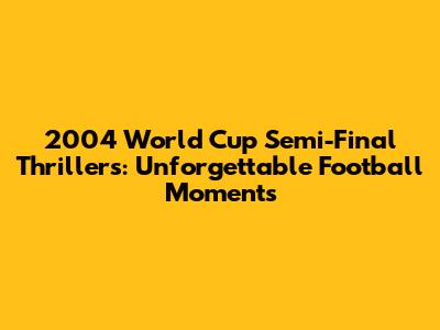 2004 World Cup Semi-Final Thrillers: Unforgettable Football Moments