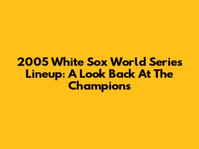 2005 White Sox World Series Lineup: A Look Back At The Champions