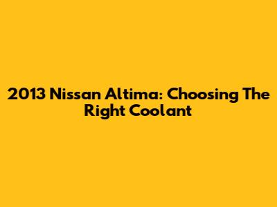 2013 Nissan Altima: Choosing The Right Coolant