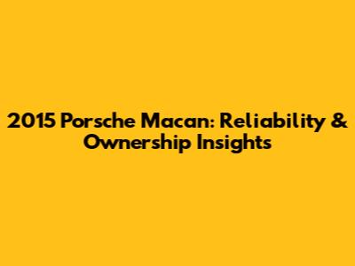 2015 Porsche Macan: Reliability & Ownership Insights
