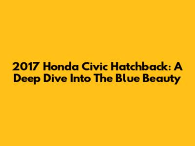 2017 Honda Civic Hatchback: A Deep Dive Into The Blue Beauty