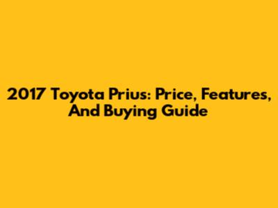 2017 Toyota Prius: Price, Features, And Buying Guide