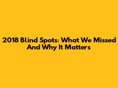 2018 Blind Spots: What We Missed And Why It Matters