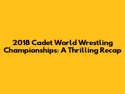 2018 Cadet World Wrestling Championships: A Thrilling Recap
