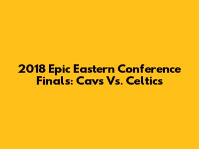 2018 Epic Eastern Conference Finals: Cavs Vs. Celtics