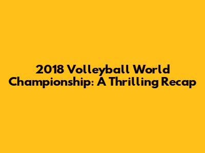 2018 Volleyball World Championship: A Thrilling Recap