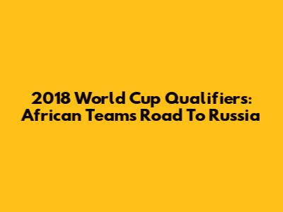 2018 World Cup Qualifiers: African Teams' Road To Russia