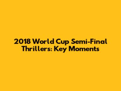 2018 World Cup Semi-Final Thrillers: Key Moments