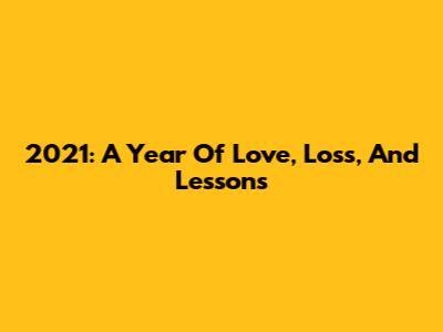 2021: A Year Of Love, Loss, And Lessons