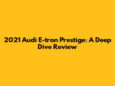 2021 Audi E-tron Prestige: A Deep Dive Review