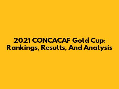 2021 CONCACAF Gold Cup: Rankings, Results, And Analysis