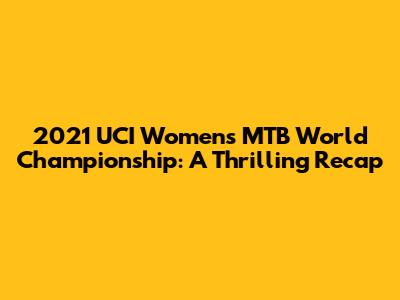 2021 UCI Women's MTB World Championship: A Thrilling Recap