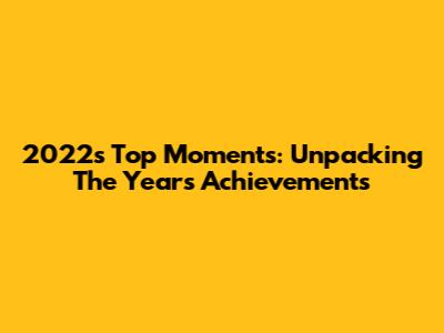 2022's Top Moments: Unpacking The Year's Achievements