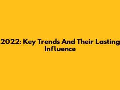 2022: Key Trends And Their Lasting Influence