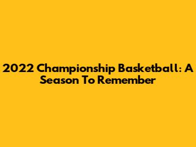 2022 Championship Basketball: A Season To Remember