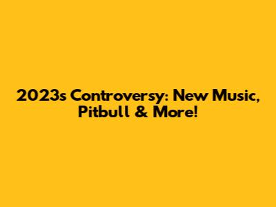 2023's Controversy: New Music, Pitbull & More!