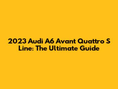 2023 Audi A6 Avant Quattro S Line: The Ultimate Guide
