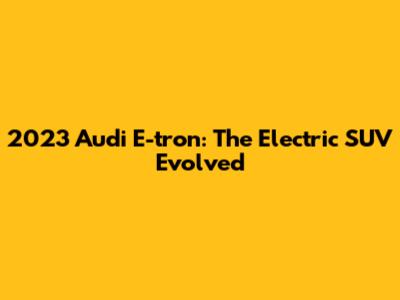 2023 Audi E-tron: The Electric SUV Evolved