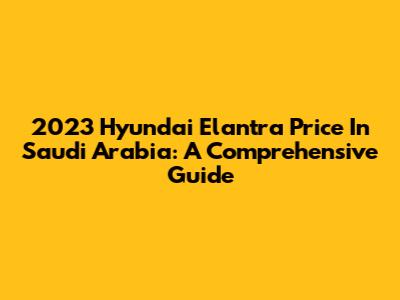2023 Hyundai Elantra Price In Saudi Arabia: A Comprehensive Guide