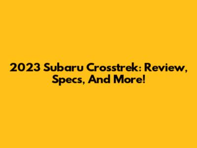 2023 Subaru Crosstrek: Review, Specs, And More!