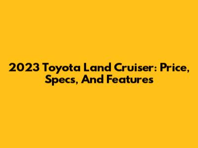 2023 Toyota Land Cruiser: Price, Specs, And Features