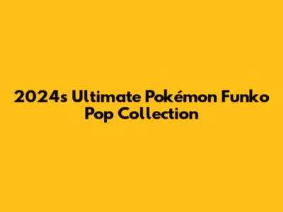 2024's Ultimate Pokémon Funko Pop Collection