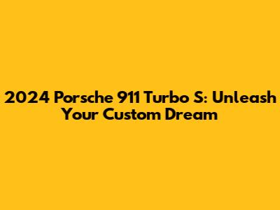 2024 Porsche 911 Turbo S: Unleash Your Custom Dream