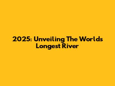 2025: Unveiling The World's Longest River
