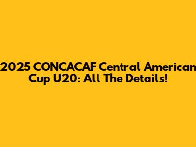 2025 CONCACAF Central American Cup U20: All The Details!