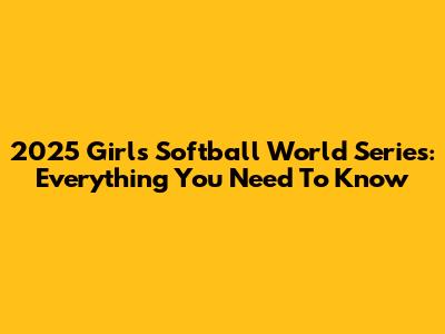 2025 Girls Softball World Series: Everything You Need To Know