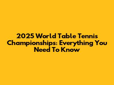 2025 World Table Tennis Championships: Everything You Need To Know