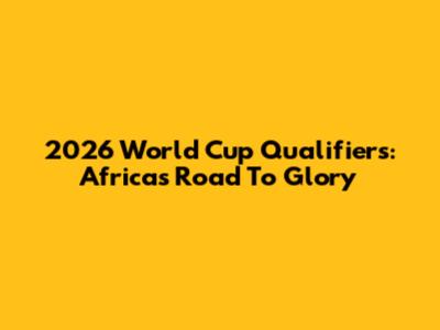 2026 World Cup Qualifiers: Africa's Road To Glory