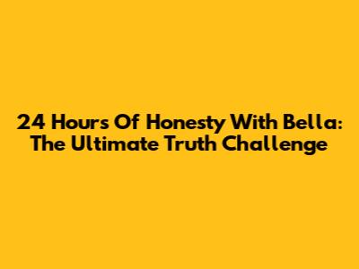 24 Hours Of Honesty With Bella: The Ultimate Truth Challenge