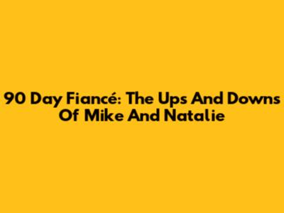 90 Day Fiancé: The Ups And Downs Of Mike And Natalie