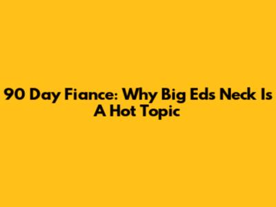 90 Day Fiance: Why Big Ed's Neck Is A Hot Topic